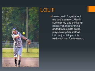 LOL!!!
 How could I forget about
my dad’s season. Also in
summer my dad thinks he
needs yet another thing
added to his plate so he
plays slow pitch softball.
Let me just tell you it is
really not that fun to watch.

 