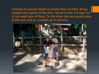 Contrary to popular belief my family does do other things
besides play sports all the time. Sports is only a 6 days out
of the week type of thing. On the other day we usually stare
at the wall, and on occasion go to the zoo.

 