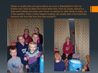 Winter is usually here and gone before we know it. Basketball for both my
brother and I start so there isn’t much down time. Plus my cousin Jenna is a
triple sport athlete and plays year round, so seeing my other family is really not
in the question. When it does happen however we usually take a lot of pictures,
because with that little face time who wouldn’t?

 