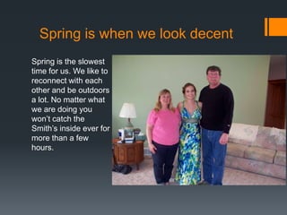 Spring is when we look decent
Spring is the slowest
time for us. We like to
reconnect with each
other and be outdoors
a lot. No matter what
we are doing you
won’t catch the
Smith’s inside ever for
more than a few
hours.

 