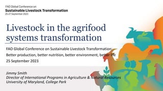 Livestock in the agrifood
systems transformation
FAO Global Conference on Sustainable Livestock Transformation:
Better production, better nutrition, better environment, better life
25 September 2023
Jimmy Smith
Director of International Programs in Agriculture & Natural Resources
University of Maryland, College Park
 