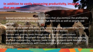 In addition to vastly increasing productivity, imagine
that we can …….
• Spread worldwide regenerative practices that also increase the profitability
of (circular) mixed farming systems that feed soils as well as people and
animals
• Curtail air and water pollution, and nutrient loading generated by intensive
production systems while also enhancing animal welfare
• Restore vast grazing lands through use of low-cost participatory
(community-led) rangeland management that produces judicious grazing
and land use planning, captures more carbon, protects more biodiversity
and provides pastoralists with more resilience and prosperity
 