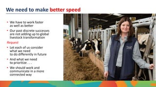 We need to make better speed
• We have to work faster
as well as better
• Our past discrete successes
are not adding up to global
livestock transformation
Request
• Let each of us consider
what we need
to do differently in future
• And what we need
to prioritize . . .
• We should work and
communicate in a more
connected way
 