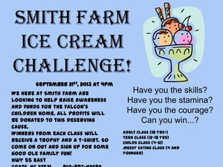 Smith Farm
Ice Cream
Challenge!
Have you the skills?
Have you the stamina?
Have you the courage?
Can you win...?
We here at Smith Farm are
looking to help raise awareness
and funds for the Falcon’s
Children home. All profits will
be donated to this deserving
cause.
Winners from each class will
receive a trophy and a t-shirt. So
come on out and sign up for some
good ole family fun!
Hwy 55 east
Adult Class (18 yrs+)
Teen Class (12-18 yrs)
Childs Class (4-12)
Messy Eating Class (4 and
younger)
September 21st, 2013 at 4pm
 