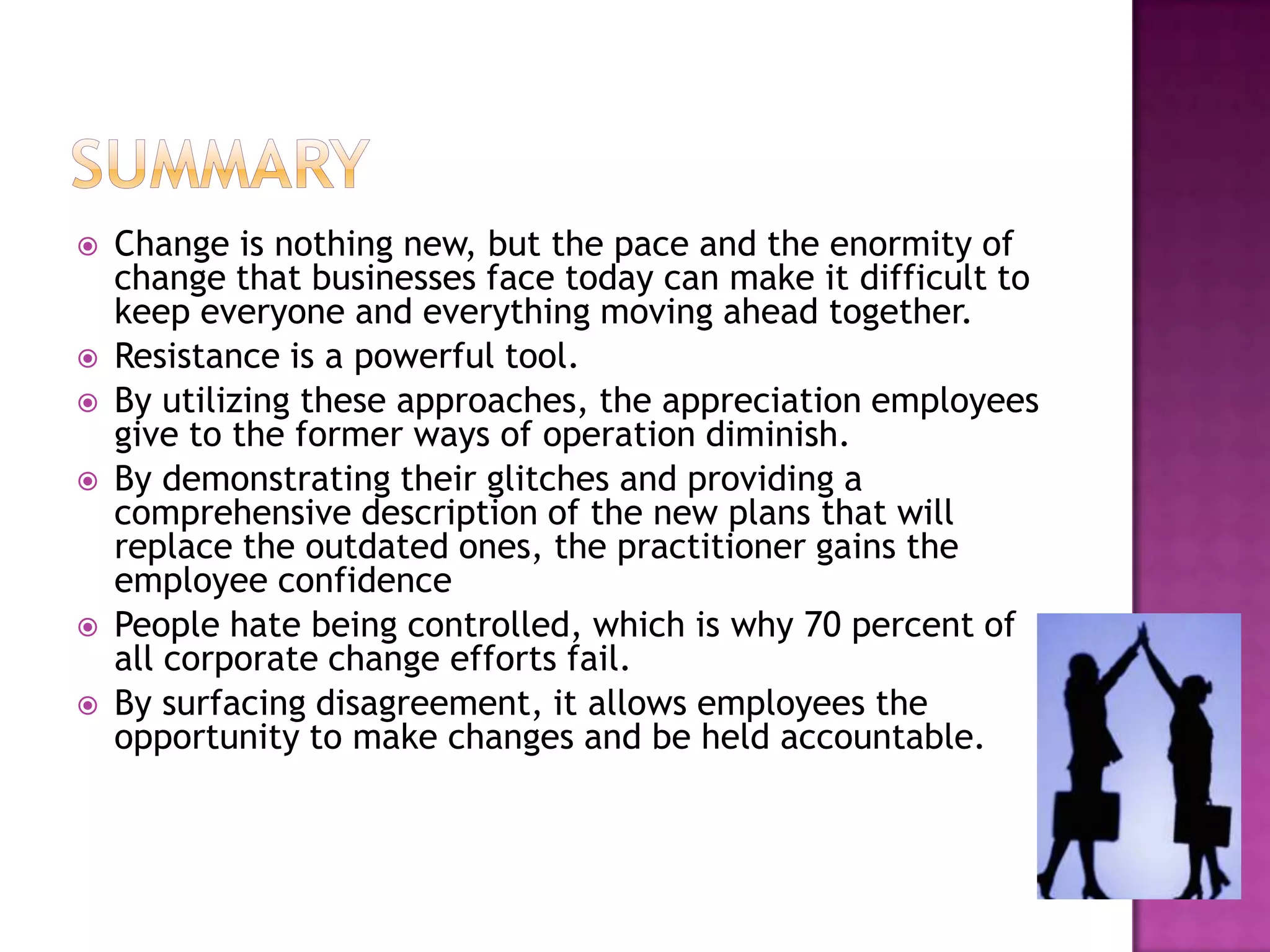 SummaryChange is nothing new, but the pace and the enormity of change that businesses face today can make it difficult to keep everyone and everything moving ahead together.  Resistance is a powerful tool.  By utilizing these approaches, the appreciation employees give to the former ways of operation diminish. By demonstrating their glitches and providing a comprehensive description of the new plans that will replace the outdated ones, the practitioner gains the employee confidence People hate being controlled, which is why 70 percent of all corporate change efforts fail.  By surfacing disagreement, it allows employees the opportunity to make changes and be held accountable. 