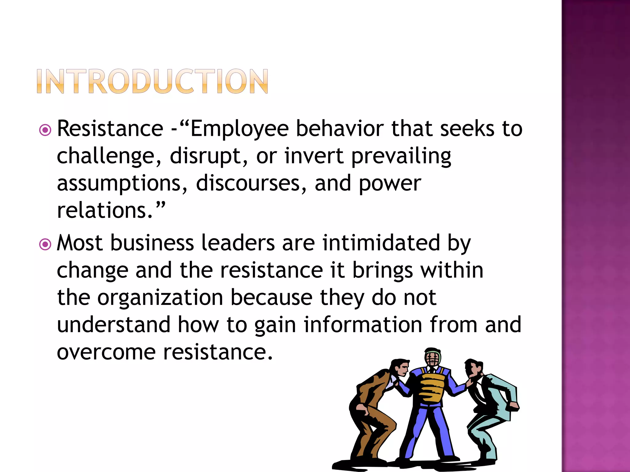 introductionResistance -“Employee behavior that seeks to challenge, disrupt, or invert prevailing assumptions, discourses, and power relations.”  Most business leaders are intimidated by change and the resistance it brings within the organization because they do not understand how to gain information from and overcome resistance.  