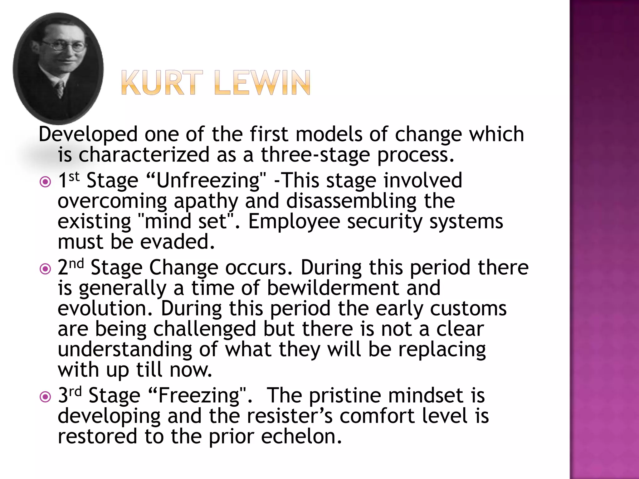 	  Kurt lewinDeveloped one of the first models of change which is characterized as a three-stage process.1st Stage “Unfreezing" -This stage involved overcoming apathy and disassembling the existing "mind set". Employee security systems must be evaded. 2nd Stage Change occurs. During this period there is generally a time of bewilderment and evolution. During this period the early customs are being challenged but there is not a clear understanding of what they will be replacing with up till now.3rd Stage “Freezing".  The pristine mindset is developing and the resister’s comfort level is restored to the prior echelon.