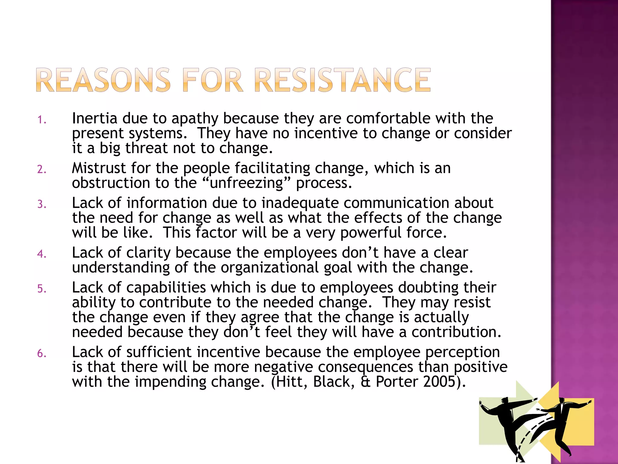 Reasons for resistanceInertia due to apathy because they are comfortable with the present systems.  They have no incentive to change or consider it a big threat not to change.  Mistrust for the people facilitating change, which is an obstruction to the “unfreezing” process.  Lack of information due to inadequate communication about the need for change as well as what the effects of the change will be like.  This factor will be a very powerful force.  Lack of clarity because the employees don’t have a clear understanding of the organizational goal with the change.  Lack of capabilities which is due to employees doubting their ability to contribute to the needed change.  They may resist the change even if they agree that the change is actually needed because they don’t feel they will have a contribution.  Lack of sufficient incentive because the employee perception is that there will be more negative consequences than positive with the impending change. (Hitt, Black, & Porter 2005).