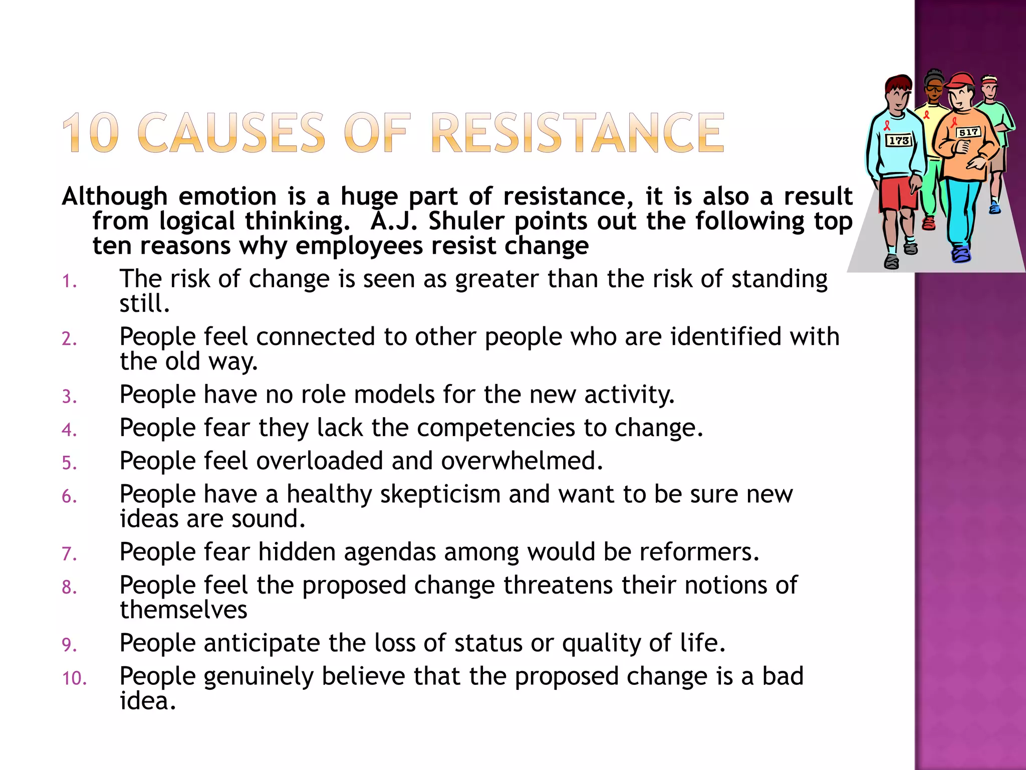 10 causes of resistanceAlthough emotion is a huge part of resistance, it is also a result from logical thinking.  A.J. Shuler points out the following top ten reasons why employees resist changeThe risk of change is seen as greater than the risk of standing still.People feel connected to other people who are identified with the old way.People have no role models for the new activity.People fear they lack the competencies to change.People feel overloaded and overwhelmed.People have a healthy skepticism and want to be sure new ideas are sound.People fear hidden agendas among would be reformers.People feel the proposed change threatens their notions of themselvesPeople anticipate the loss of status or quality of life.People genuinely believe that the proposed change is a bad idea.