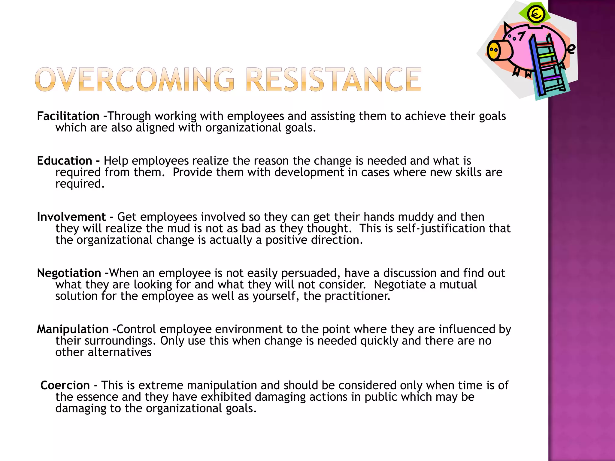 Overcoming resistanceFacilitation -Through working with employees and assisting them to achieve their goals which are also aligned with organizational goals.Education - Help employees realize the reason the change is needed and what is required from them.  Provide them with development in cases where new skills are required.Involvement - Get employees involved so they can get their hands muddy and then they will realize the mud is not as bad as they thought.  This is self-justification that the organizational change is actually a positive direction.Negotiation -When an employee is not easily persuaded, have a discussion and find out what they are looking for and what they will not consider.  Negotiate a mutual solution for the employee as well as yourself, the practitioner.Manipulation -Control employee environment to the point where they are influenced by their surroundings. Only use this when change is needed quickly and there are no other alternatives Coercion - This is extreme manipulation and should be considered only when time is of the essence and they have exhibited damaging actions in public which may be damaging to the organizational goals.