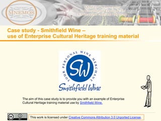 Case study - Smithfield Wine –
use of Enterprise Cultural Heritage training material




      The aim of this case study is to provide you with an example of Enterprise
      Cultural Heritage training material use by Smithfield Wine.



           This work is licensed under Creative Commons Attribution 3.0 Unported License.
 