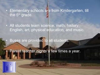 Elementary schools are from Kindergarten, till the 5 th  grade. All students learn science, math, history, English, art, physical education, and music. Buses are provided to all students. Parent teacher nights a few times a year. 