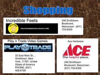 Incredible Feets Shopping Play n Trade Video Games 246 Smithtown Boulevard, Nesconset - (631) 724-8300 32 East Main St., , Smithtown, New York, 11787, United States of America PHONE: (631) 406-6199  Ace Hardware 246 Smithtown Boulevard, Nesconset - (631) 724-8300  