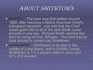 About Smithtown History  - The town was first settled around 1665. after rescuing a Native American Chief's kidnapped daughter,  was told that the Chief would grant title to all of the land Smith could encircle in one day.  Richard Smith claimed this land by riding his bull, Whisper.  The land that he rode around is current day Smithtown. Geography  – Smithtown is located in the middle of Long Island, and in Suffolk County.  Smithtown is 111.4 square miles in area, and 51% of it is water. 