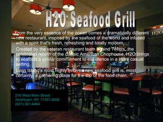 From the very essence of the ocean comes a dramatically different new restaurant, inspired by the seafood of the world and infused with a spirit that's fresh, refreshing and totally modern. Created by the veteran restaurant team behind Tellers, the celebrated rebirth of the classic American Chophouse, H2O brings to seafood a similar commitment to excellence in a more casual setting. Long Island's most highly evolved new seafood grill is, most certainly, a gathering place for the top of the food chain. H2O Seafood Grill 215 West Main Street Smithtown, NY 11787-2606 (631) 361-6464 