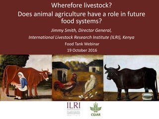 Wherefore livestock?
Does animal agriculture have a role in future
food systems?
Jimmy Smith, Director General,
International Livestock Research Institute (ILRI), Kenya
Food Tank Webinar
19 October 2016
 