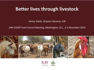 Better lives through livestock
Jimmy Smith, Director General, ILRI, Kenya
Presented to the CGIAR Fund Council, Washington DC, 2 November 2015
 