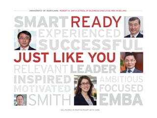SMART
EXPERIENCED
SUCCESSFUL
LEADER
READY
MOTIVATED
INSPIRED AMBITIOUS
FOCUSED
RELEVANT
JUST LIKE YOU
EMBASMITH
UNIVERSITY OF MARYLAND ROBERT H. SMITH SCHOOL OF BUSINESS EXECUTIVE MBA IN BEIJING
DELIVERED IN PARTNERSHIP WITH UIBE
 