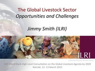 The Global Livestock Sector
                Production systems for the future:
           Opportunities and Challenges
           balancing trade-offs between food production,
             efficiency, livelihoods and the environment
                      Jimmy Smith (ILRI)
                                                     M. Herrero and P.K. Thornton




                                                      WCCA/Nairobi Forum Presentation
ILRI-World Bank High Level Consultation on the Global st
                                                      Livestock Agenda by 2020
                                                   21 September 2010 | ILRI, Nairobi
                         Nairobi, 12- 13 March 2012
 