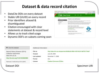 Dataset & data record citation
• DataCite DOIs on every dataset
• Stable URI (UUID) on every record
• Prior identifiers aliased &
disambiguated
• Citation encouraged with clear
statements at dataset & record level
• Allows us to track cited usage
• Dynamic DOI’s on subsets coming soon
Dataset DOI Specimen URI
 