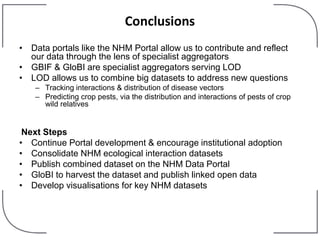 Conclusions
• Data portals like the NHM Portal allow us to contribute and reflect
our data through the lens of specialist aggregators
• GBIF & GloBI are specialist aggregators serving LOD
• LOD allows us to combine big datasets to address new questions
– Tracking interactions & distribution of disease vectors
– Predicting crop pests, via the distribution and interactions of pests of crop
wild relatives
Next Steps
• Continue Portal development & encourage institutional adoption
• Consolidate NHM ecological interaction datasets
• Publish combined dataset on the NHM Data Portal
• GloBI to harvest the dataset and publish linked open data
• Develop visualisations for key NHM datasets
 