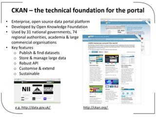 CKAN – the technical foundation for the portal
• Enterprise, open source data portal platform
• Developed by Open Knowledge Foundation
• Used by 31 national governments, 74
regional authorities, academia & large
commercial organisations
• Key features
o Publish & find datasets
o Store & manage large data
o Robust API
o Customise & extend
o Sustainable
http://ckan.org/e.g. http://data.gov.uk/
 