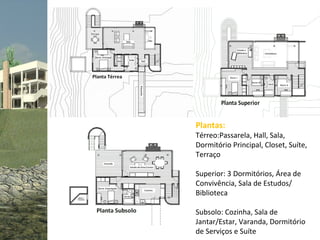 Plantas:
Térreo:Passarela, Hall, Sala,
Dormitório Principal, Closet, Suíte,
Terraço

Superior: 3 Dormitórios, Área de
Convivência, Sala de Estudos/
Biblioteca

Subsolo: Cozinha, Sala de
Jantar/Estar, Varanda, Dormitório
de Serviços e Suíte
 