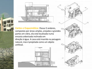 Cortes e Esquemático: Possui 3 andares,
compostos por áreas amplas, arejadas e grandes
partes em vidro, ela está localizada numa
encosta arborizada inclinada em
direção à água. A casa está inserida na paisagem
natural, mas é projetada como um objeto
artificial.
 