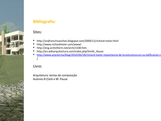 Bibliografia:

Sites:

   http://arqfrancinisanches.blogspot.com/2009/11/richard-meier.html
   http://www.richardmeier.com/www/
   http://eng.archinform.net/arch/1100.htm
   http://en.wikiarquitectura.com/index.php/Smith_House
   http://www.arqred.mx/blog/2010/06/18/richard-meier-importancia-de-la-estructura-en-su-edificacion-ca
    /

Livro:

Arquitetura: temas de composição
Autores:R.Clark e M. Pause
 
