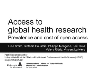 Access to
global health research
Prevalence and cost of open access
Elise Smith, Stefanie Haustein, Philippe Mongeon, Fei Shu &
Valery Ridde, Vincent Larivière
@stefhaustein
Post-doctoral researcher
Université de Montréal / National Institutes of Environmental Health Science (NIEHS)
elise.smith@nih.gov
 