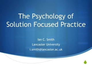 S
The Psychology of
Solution Focused Practice
Ian C. Smith
Lancaster University
i.smith@lancaster.ac.uk
 