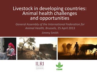 Livestock in developing countries:
Animal health challenges
and opportunities
General Assembly of the International Federation for
Animal Health, Brussels, 25 April 2013
Jimmy Smith
 
