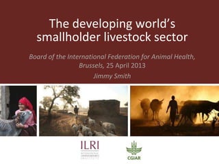 The developing world’s
smallholder livestock sector
Board of the International Federation for Animal Health,
Brussels, 25 April 2013
Jimmy Smith
 