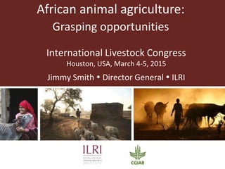 African animal agriculture:
Grasping opportunities
International Livestock Congress
Houston, USA, March 4-5, 2015
Jimmy Smith  Director General  ILRI
 
