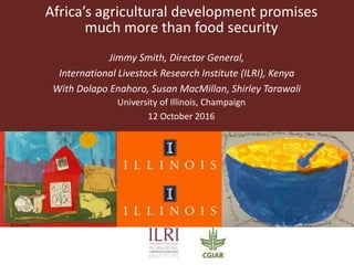 Africa’s agricultural development promises
much more than food security
Jimmy Smith, Director General,
International Livestock Research Institute (ILRI), Kenya
With Dolapo Enahoro, Susan MacMillan, Shirley Tarawali
University of Illinois, Champaign
12 October 2016
 