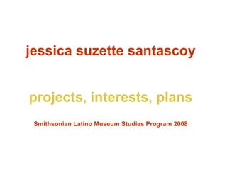 jessica suzette santascoy projects, interests, plans Smithsonian Latino Museum Studies Program 2008 