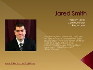 Jared Smith
                                                  Problem solver
                                                  Communicator
                                                     Resourceful



                          “What I was proud of was that I used very
                          few parts to build a computer that could
                          actually speak words on a screen and type
                          words on a keyboard and run a
                          programming language that could play
                          games. And I did all this myself.”
                          ~Steve Wozniak


www.linkedin.com/in/jrdsmi/
jrdsmi@gmail.com
 