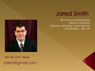 Jared Smith
jrdsmi@gmail.com
BS Computer Engineering
Norwich University
Software, Networks, Cyber Security
Virtualization, HIE / HIT
607-761-1672 Phone
 