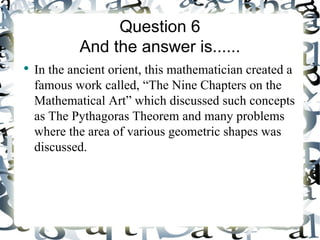 Question 6
            And the answer is......
●
    In the ancient orient, this mathematician created a
    famous work called, “The Nine Chapters on the
    Mathematical Art” which discussed such concepts
    as The Pythagoras Theorem and many problems
    where the area of various geometric shapes was
    discussed.
 