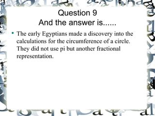 Question 9
            And the answer is......
●
    The early Egyptians made a discovery into the
    calculations for the circumference of a circle.
    They did not use pi but another fractional
    representation.
 
