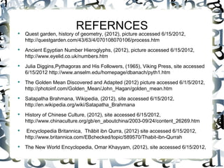REFERNCES
●
    Quest garden, history of geometry, (2012), picture accessed 6/15/2012,
    http://questgarden.com/43/63/4/070108070106/process.htm
●
    Ancient Egyptian Number Hieroglyphs, (2012), picture accessed 6/15/2012,
    http://www.eyelid.co.uk/numbers.htm
●
    Julia Diggins,Pythagoras and His Followers, (1965), Viking Press, site accessed
    6/15/2012 http://www.anselm.edu/homepage/dbanach/pyth1.htm
●
    The Golden Mean Discovered and Adapted (2012) picture accessed 6/1/5/2012,
    http://photoinf.com/Golden_Mean/John_Hagan/golden_mean.htm
●
    Satapatha Brahmana, Wikipedia, (2012), site accessed 6/15/2012,
    http://en.wikipedia.org/wiki/Satapatha_Brahmana
●
    History of Chinese Culture, (2012), site accessed 6/15/2012,
    http://www.chinaculture.org/gb/en_aboutchina/2003-09/24/content_26269.htm
●
     Encyclopedia Britannica, Thābit ibn Qurra, (2012) site accessed 6/15/2012,
    http://www.britannica.com/EBchecked/topic/589570/Thabit-ibn-Qurrah
●
    The New World Encyclopedia, Omar Khayyam, (2012), site accessed 6/15/2012,
 