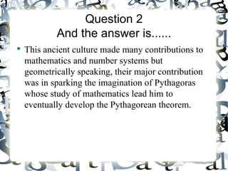 Question 2
            And the answer is......
●
    This ancient culture made many contributions to
    mathematics and number systems but
    geometrically speaking, their major contribution
    was in sparking the imagination of Pythagoras
    whose study of mathematics lead him to
    eventually develop the Pythagorean theorem.
 