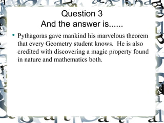 Question 3
            And the answer is......
●
    Pythagoras gave mankind his marvelous theorem
    that every Geometry student knows. He is also
    credited with discovering a magic property found
    in nature and mathematics both.
 