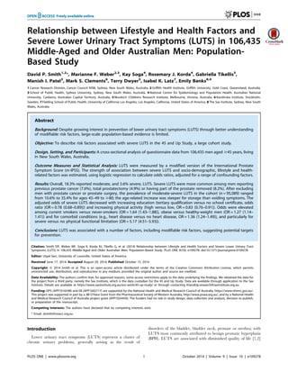 Relationship between Lifestyle and Health Factors and 
Severe Lower Urinary Tract Symptoms (LUTS) in 106,435 
Middle-Aged and Older Australian Men: Population- 
Based Study 
David P. Smith1,2*, Marianne F. Weber2,3, Kay Soga4, Rosemary J. Korda4, Gabriella Tikellis5, 
Manish I. Patel3, Mark S. Clements6, Terry Dwyer5, Isabel K. Latz7, Emily Banks8,4 
1 Cancer Research Division, Cancer Council NSW, Sydney, New South Wales, Australia, 2 Griffith Health Institute, Griffith University, Gold Coast, Queensland, Australia, 
3 School of Public Health, Sydney University, Sydney, New South Wales, Australia, 4 National Centre for Epidemiology and Population Health, Australian National 
University, Canberra, Australian Capital Territory, Australia, 5 Murdoch Childrens Research Institute, Melbourne, Victoria, Australia, 6 Karolinska Institute, Stockholm, 
Sweden, 7 Fielding School of Public Health, University of California Los Angeles, Los Angeles, California, United States of America, 8 The Sax Institute, Sydney, New South 
Wales, Australia 
Abstract 
Background: Despite growing interest in prevention of lower urinary tract symptoms (LUTS) through better understanding 
of modifiable risk factors, large-scale population-based evidence is limited. 
Objective: To describe risk factors associated with severe LUTS in the 45 and Up Study, a large cohort study. 
Design, Setting, and Participants: A cross-sectional analysis of questionnaire data from 106,435 men aged $45 years, living 
in New South Wales, Australia. 
Outcome Measures and Statistical Analysis: LUTS were measured by a modified version of the International Prostate 
Symptom Score (m-IPSS). The strength of association between severe LUTS and socio-demographic, lifestyle and health-related 
factors was estimated, using logistic regression to calculate odds ratios, adjusted for a range of confounding factors. 
Results: Overall, 18.3% reported moderate, and 3.6% severe, LUTS. Severe LUTS were more common among men reporting 
previous prostate cancer (7.6%), total prostatectomy (4.9%) or having part of the prostate removed (8.2%). After excluding 
men with prostate cancer or prostate surgery, the prevalence of moderate-severe LUTS in the cohort (n = 95,089) ranged 
from 10.6% to 35.4% for ages 45–49 to $80; the age-related increase was steeper for storage than voiding symptoms. The 
adjusted odds of severe LUTS decreased with increasing education (tertiary qualification versus no school certificate, odds 
ratio (OR = 0.78 (0.68–0.89))) and increasing physical activity (high versus low, OR = 0.83 (0.76–0.91)). Odds were elevated 
among current smokers versus never-smokers (OR = 1.64 (1.43–1.88)), obese versus healthy-weight men (OR = 1.27 (1.14– 
1.41)) and for comorbid conditions (e.g., heart disease versus no heart disease, OR = 1.36 (1.24–1.49)), and particularly for 
severe versus no physical functional limitation (OR = 5.17 (4.51–5.93)). 
Conclusions: LUTS was associated with a number of factors, including modifiable risk factors, suggesting potential targets 
for prevention. 
Citation: Smith DP, Weber MF, Soga K, Korda RJ, Tikellis G, et al. (2014) Relationship between Lifestyle and Health Factors and Severe Lower Urinary Tract 
Symptoms (LUTS) in 106,435 Middle-Aged and Older Australian Men: Population-Based Study. PLoS ONE 9(10): e109278. doi:10.1371/journal.pone.0109278 
Editor: Utpal Sen, University of Louisville, United States of America 
Received June 17, 2014; Accepted August 29, 2014; Published October 15, 2014 
Copyright:  2014 Smith et al. This is an open-access article distributed under the terms of the Creative Commons Attribution License, which permits 
unrestricted use, distribution, and reproduction in any medium, provided the original author and source are credited. 
Data Availability: The authors confirm that, for approved reasons, some access restrictions apply to the data underlying the findings. We obtained the data for 
the project from a third party, namely the Sax Institute, which is the data custodian for the 45 and Up Study. Data are available through application to the Sax 
Institute. Details are available at https://www.saxinstitute.org.au/our-work/45-up-study/ or through contacting 45andUp.research@saxinstitute.org.au. 
Funding: DPS (APP1016598) and EB (APP1042717) are supported by the National Health and Medical Research Council of Australia, https://www.nhmrc.gov.au/. 
This project was supported in part by a JM O’Hara Grant from the Pharmaceutical Society of Western Australia, http://www.pswa.org.au/, and by a National Health 
and Medical Research Council of Australia project grant (APP1024450). The funders had no role in study design, data collection and analysis, decision to publish, 
or preparation of the manuscript. 
Competing Interests: The authors have declared that no competing interests exist. 
* Email: dsmith@nswcc.org.au 
Introduction 
Lower urinary tract symptoms (LUTS) represent a cluster of 
chronic urinary problems, generally arising as the result of 
disorders of the bladder, bladder neck, prostate or urethra; with 
LUTS most commonly attributed to benign prostatic hyperplasia 
(BPH). LUTS are associated with diminished quality of life [1,2] 
PLOS ONE | www.plosone.org 1 October 2014 | Volume 9 | Issue 10 | e109278 
 