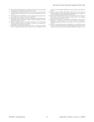26. Parsons JK, Im R (2009) Alcohol consumption is associated with a decreased risk 
of benign prostatic hyperplasia. J Urol 182: 1463–1468. 
27. Mondul AM, Giovannucci E, Platz EA (2014) A prospective study of obesity, 
and the incidence and progression of lower urinary tract symptoms. J Urol 191: 
715–721. 
28. Parsons JK, Kashefi C (2008) Physical activity, benign prostatic hyperplasia, and 
lower urinary tract symptoms. Eur Urol 53: 1228–1235. 
29. Parsons JK, Sarma AV, McVary K, Wei JT (2009) Obesity and benign prostatic 
hyperplasia: clinical connections, emerging etiological paradigms and future 
directions. J Urol 182: S27–31. 
30. Kirby M, Chapple C, Jackson G, Eardley I, Edwards D, et al. (2013) Erectile 
dysfunction and lower urinary tract symptoms: a consensus on the importance of 
co-diagnosis. Int J Clin Pract 67: 606–618. 
31. Banks E, Byles JE, Gibson RE, Rodgers B, Latz IK, et al. (2010) Is psychological 
distress in people living with cancer related to the fact of diagnosis, current 
Risk Factors for Lower Urinary Tract Symptoms (LUTS) in Men 
treatment or level of disability? Findings from a large Australian study. MJA 193: 
S62–67. 
32. Atlantis E, Lange K, Goldney RD, Martin S, Haren MT, et al. (2011) Specific 
medical conditions associated with clinically significant depressive symptoms in 
men. Soc Psychiatry Psychiatr Epidemiol 46: 1303–1312. 
33. Perchon LF, Pintarelli VL, Bezerra E, Thiel M, Dambros M (2011) Quality of 
life in elderly men with aging symptoms and lower urinary tract symptoms 
(LUTS). Neurourol Urodyn 30: 515–519. 
34. Malmsten UG, Molander U, Peeker R, Irwin DE, Milsom I (2010) Urinary 
incontinence, overactive bladder, and other lower urinary tract symptoms: a 
longitudinal population-based survey in men aged 45–103 years. Eur Urol 58: 
149–156. 
35. Sexton CC, Coyne KS, Kopp ZS, Irwin DE, Milsom I, et al. (2009) The overlap 
of storage, voiding and postmicturition symptoms and implications for treatment 
seeking in the USA, UK and Sweden: EpiLUTS. BJU Int 103 Suppl 3: 12–23. 
PLOS ONE | www.plosone.org 10 October 2014 | Volume 9 | Issue 10 | e109278 
