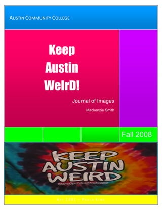 AUSTIN COMMUNITY COLLEGE



                                                  Keep
            Keep
       Austin                              WeIrD!
           Austin                                 Keep
           WeIrD!
       Austin                              WeIrD!
   n                       Journal of Images
                                Mackenzie Smith




                                                  Fall 2008




                  ART 1301 – PAULA KING
 