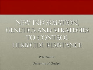 NEW INFORMATION,
GENETICS AND STRATEGIES
TO CONTROL
HERBICIDE RESISTANCE
Peter Smith
University of Guelph
 