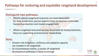17
Pathways for enduring and equitable rangeland development
Distinguish two pathways:
• Where natural rangeland resources are more favourable
for food production, pursue opportunities to increase sustainable
livestock production and market engagement
• Where rangeland resources are less favourable for food production,
focus on supporting environmental stewardship
Note:
• Greater risk mitigation, resilience and adaptive capacity
are needed in all rangelands
• As circumstances evolve, a mosaic of rangeland
development pathways is likely to emerge
 
