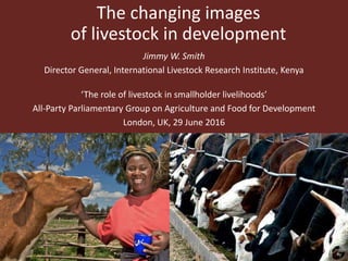 The changing images
of livestock in development
Jimmy W. Smith
Director General, International Livestock Research Institute, Kenya
‘The role of livestock in smallholder livelihoods’
All-Party Parliamentary Group on Agriculture and Food for Development
London, UK, 29 June 2016
 