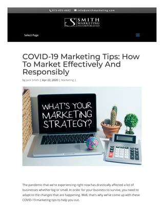 8 1 5 - 4 5 5 - 4 6 8 2  i n f o @ s m i t h m a r k e t i n g . c o m
COVID-19 Marketing Tips: How
To Market Effectively And
Responsibly
by Jack Smith | Apr 22, 2020 | Marketing |
The pandemic that we’re experiencing right now has drastically a ected a lot of
businesses whether big or small. In order for your business to survive, you need to
adapt to the changes that are happening. Well, that’s why we’ve come up with these
COVID-19 marketing tips to help you out.
Select Page
aa
 